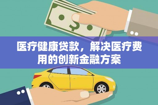 工农医疗健康贷款，解决医疗费用的创新金融方案
