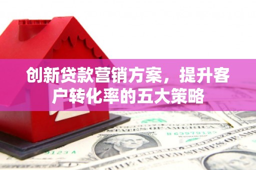 工农创新贷款营销方案，提升客户转化率的五大策略