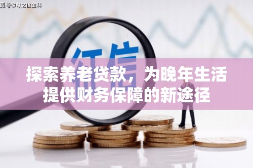 工农探索养老贷款，为晚年生活提供财务保障的新途径