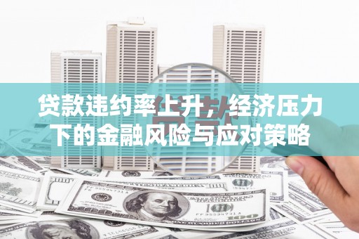 工农贷款违约率上升，经济压力下的金融风险与应对策略