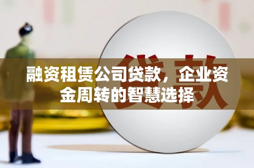 工农融资租赁公司贷款，企业资金周转的智慧选择