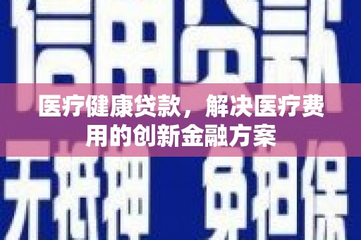 工农医疗健康贷款，解决医疗费用的创新金融方案