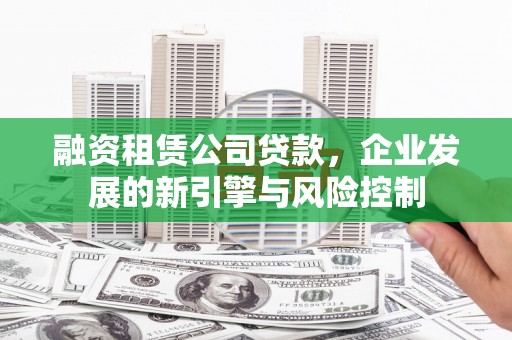 工农融资租赁公司贷款，企业发展的新引擎与风险控制