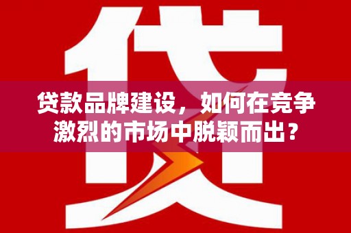 工农贷款品牌建设，如何在竞争激烈的市场中脱颖而出？