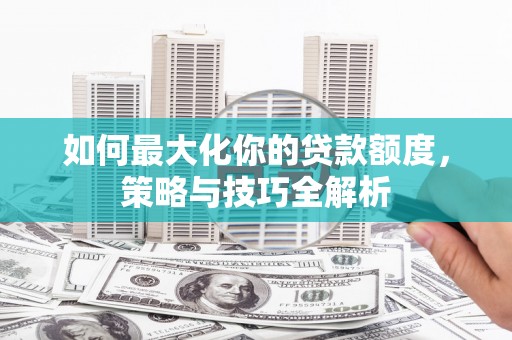 工农如何最大化你的贷款额度，策略与技巧全解析