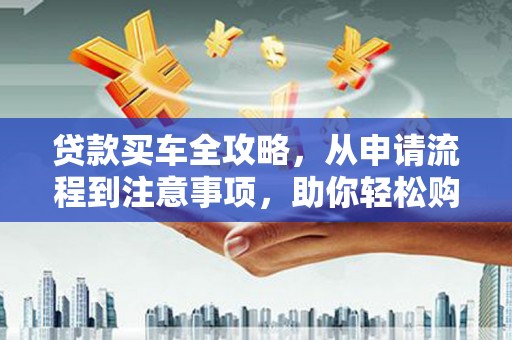 工农贷款买车全攻略，从申请流程到注意事项，助你轻松购车